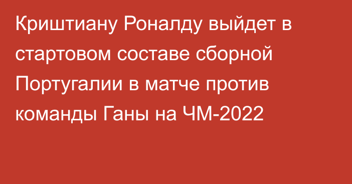 Криштиану Роналду выйдет в стартовом составе сборной Португалии в матче против команды Ганы на ЧМ-2022