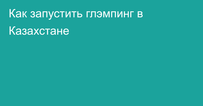 Как запустить глэмпинг в Казахстане