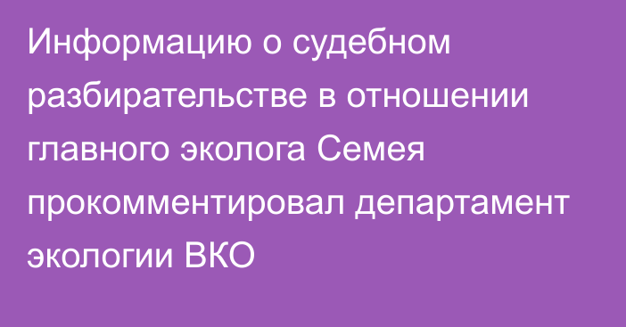 Информацию о судебном разбирательстве в отношении главного эколога Семея прокомментировал департамент экологии ВКО