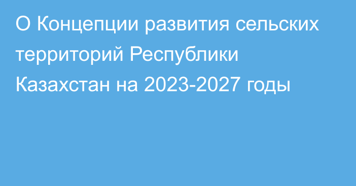 О Концепции развития сельских территорий Республики Казахстан на 2023-2027 годы