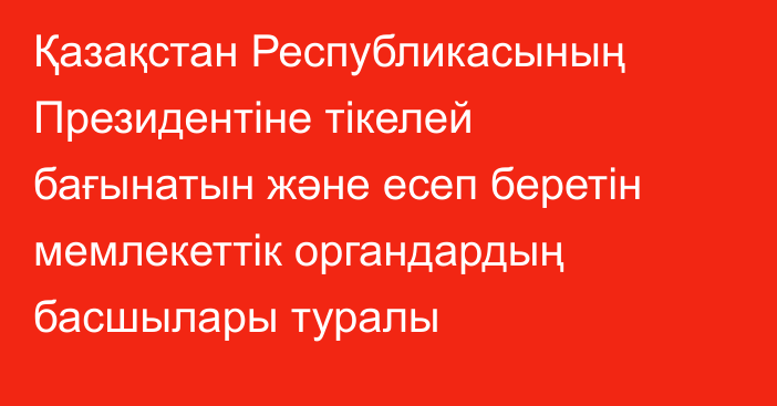 Қазақстан Республикасының Президентіне тікелей бағынатын және есеп беретін мемлекеттік органдардың басшылары туралы