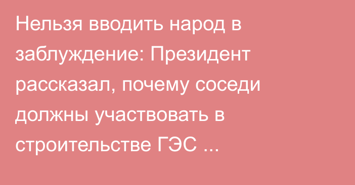 Нельзя вводить народ в заблуждение: Президент рассказал, почему соседи должны участвовать в строительстве ГЭС «Камбар-Ата»