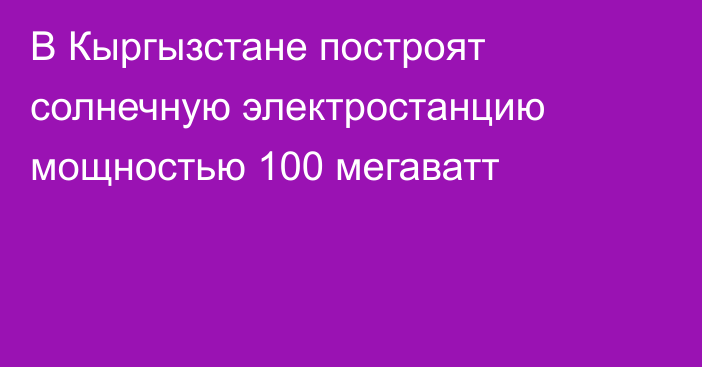 В Кыргызстане построят солнечную электростанцию мощностью 100 мегаватт