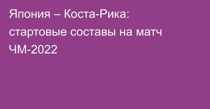 Япония – Коста-Рика: стартовые составы на матч ЧМ-2022