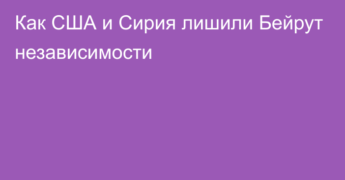 Как США и Сирия лишили Бейрут независимости