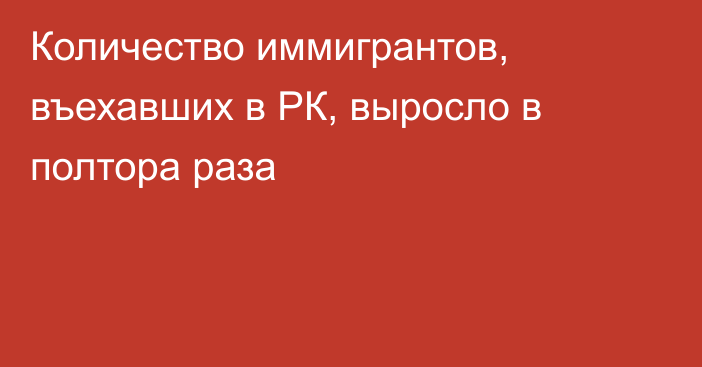 Количество иммигрантов, въехавших в РК, выросло в полтора раза