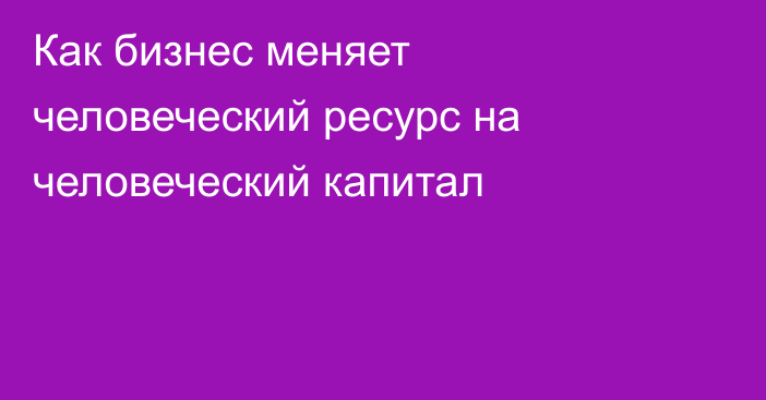 Как бизнес меняет человеческий ресурс на человеческий капитал