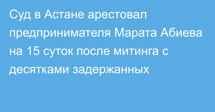 Суд в Астане арестовал предпринимателя Марата Абиева на 15 суток после митинга с десятками задержанных