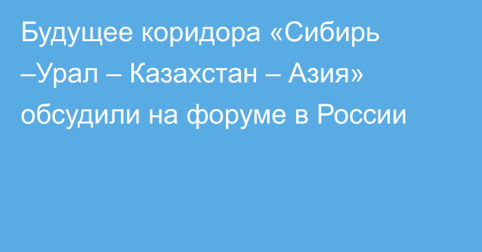 Будущее коридора «Сибирь –Урал – Казахстан – Азия» обсудили на форуме в России