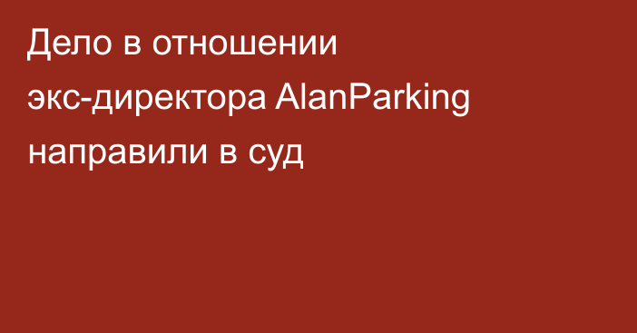 Дело в отношении экс-директора AlanParking направили в суд