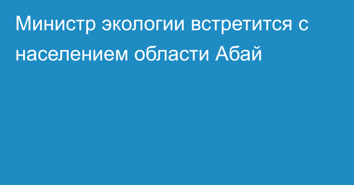 Министр экологии встретится с населением области Абай