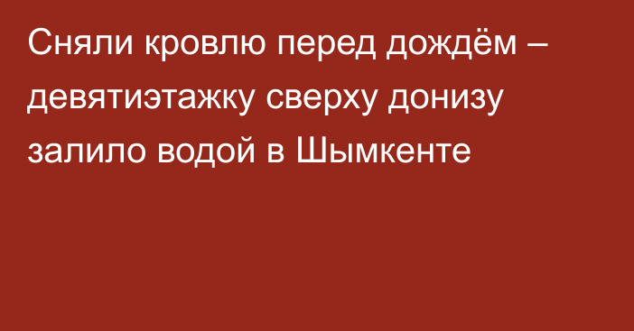 Сняли кровлю перед дождём – девятиэтажку сверху донизу залило водой в Шымкенте