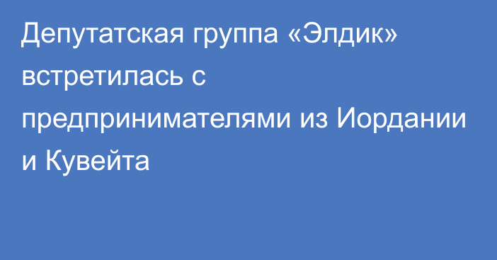 Депутатcкая группа «Элдик» встретилась с предпринимателями из Иордании и Кувейта