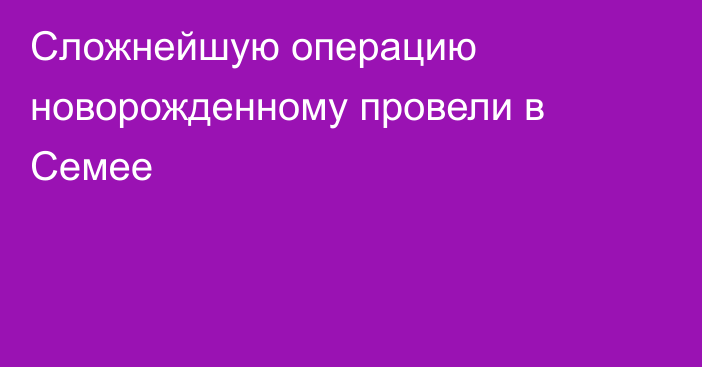 Сложнейшую операцию новорожденному провели в Семее