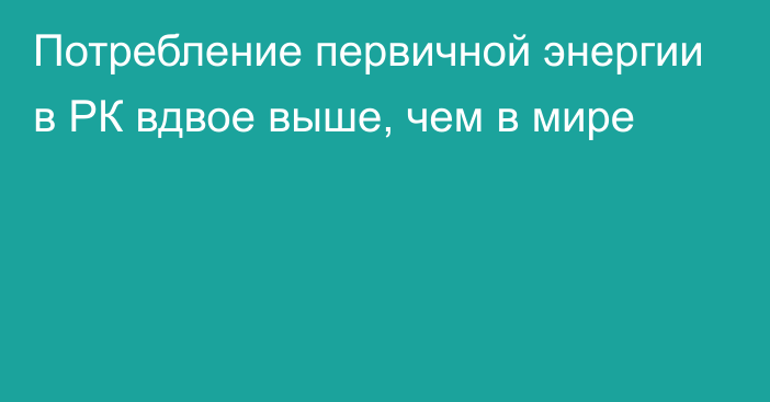 Потребление первичной энергии в РК вдвое выше, чем в мире