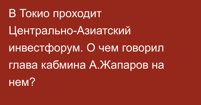 В Токио проходит Центрально-Азиатский инвестфорум. О чем говорил глава кабмина А.Жапаров на нем?