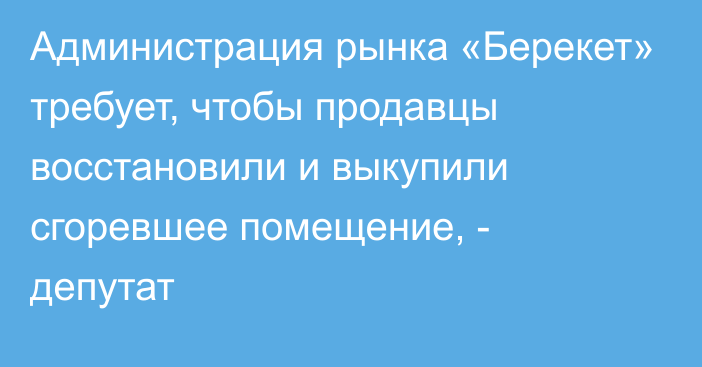 Администрация рынка «Берекет» требует, чтобы продавцы восстановили и выкупили сгоревшее помещение, - депутат