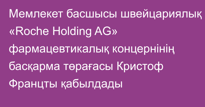 Мемлекет басшысы швейцариялық «Roche Holding AG» фармацевтикалық  концернінің басқарма төрағасы Кристоф Францты қабылдады