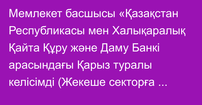 Мемлекет басшысы «Қазақстан Республикасы мен Халықаралық Қайта Құру және Даму Банкі арасындағы Қарыз туралы келісімді (Жекеше секторға және экономиканы неғұрлым орнықты қалпына келтіруге негізделген даму саясатын қаржыландыруға арналған қарыз) ратификациялау туралы» Қазақстан Республикасының Заңына қол қойды