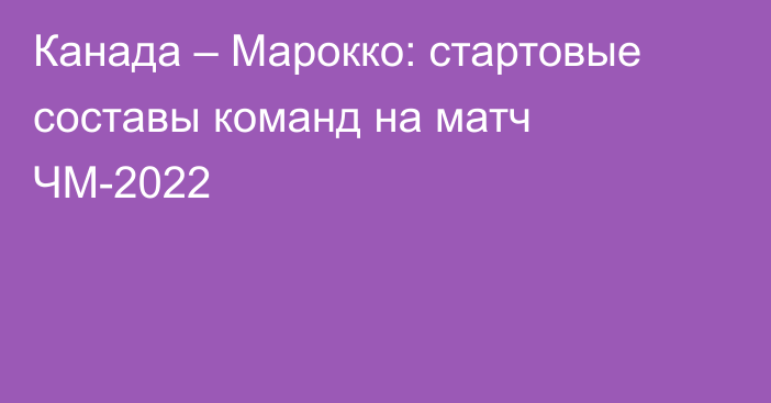 Канада – Марокко: стартовые составы команд на матч ЧМ-2022