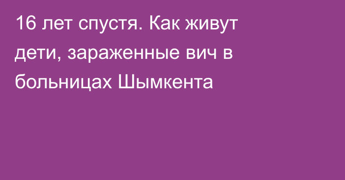 16 лет спустя. Как живут дети, зараженные вич в больницах Шымкента