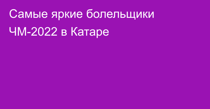 Самые яркие болельщики ЧМ-2022 в Катаре