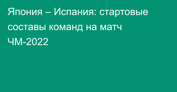 Япония – Испания: стартовые составы команд на матч ЧМ-2022