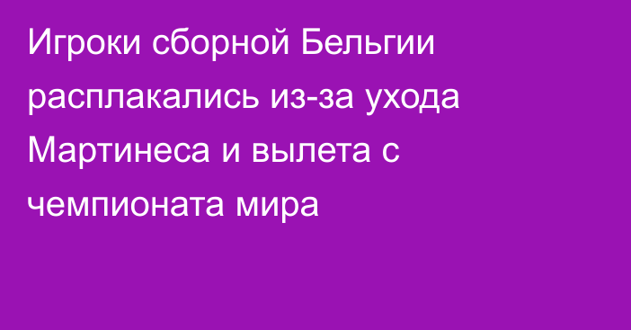 Игроки сборной Бельгии расплакались из-за ухода Мартинеса и вылета с чемпионата мира