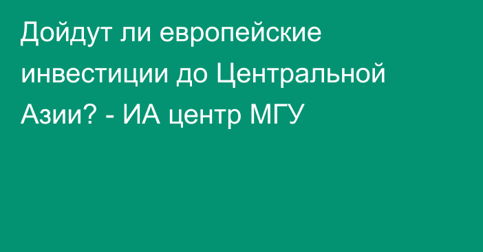 Дойдут ли европейские инвестиции до Центральной Азии? - ИА центр МГУ