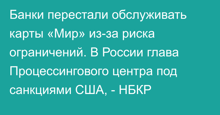 Банки перестали обслуживать карты «Мир» из-за риска ограничений. В России глава Процессингового центра под санкциями США, - НБКР