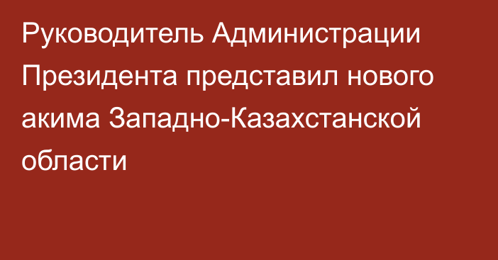 Руководитель Администрации Президента представил нового акима Западно-Казахстанской области