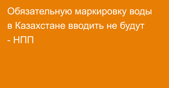 Обязательную маркировку воды в Казахстане вводить не будут - НПП