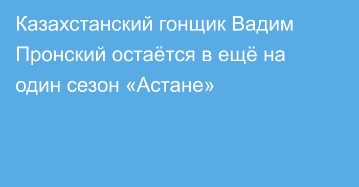 Казахстанский гонщик Вадим Пронский остаётся в ещё на один сезон «Астане»