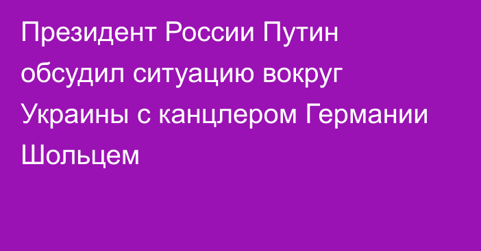 Президент России Путин обсудил ситуацию вокруг Украины с канцлером Германии Шольцем