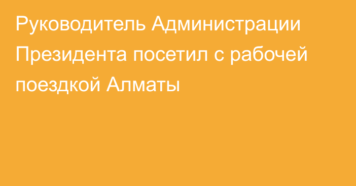 Руководитель Администрации Президента посетил с рабочей поездкой Алматы