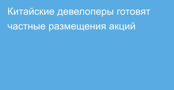 Китайские девелоперы готовят частные размещения акций