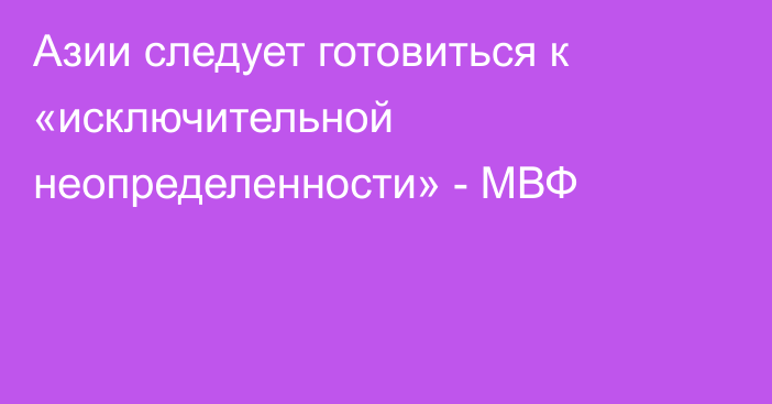 Азии следует готовиться к «исключительной неопределенности» - МВФ