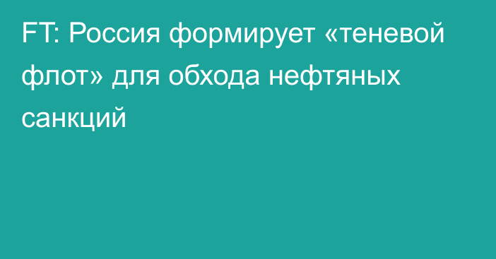 FT: Россия формирует «теневой флот» для обхода нефтяных санкций