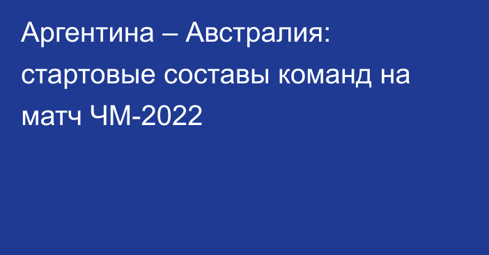 Аргентина – Австралия: стартовые составы команд на матч ЧМ-2022