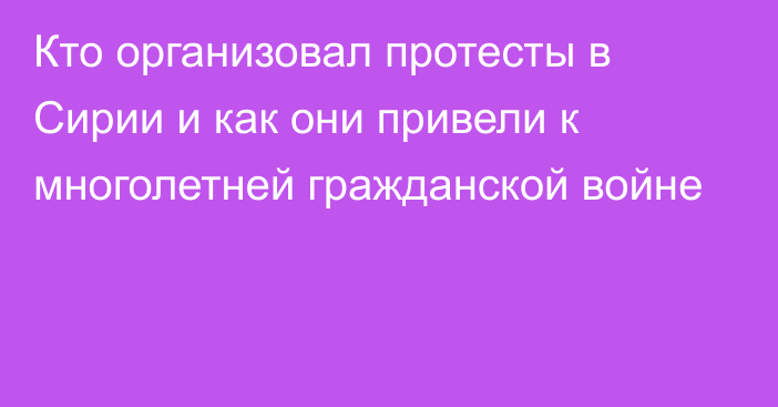 Кто организовал протесты в Сирии и как они привели к многолетней гражданской войне