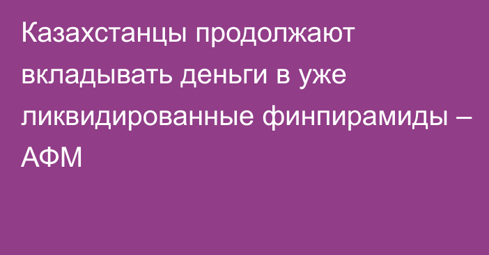 Казахстанцы продолжают вкладывать деньги в уже ликвидированные финпирамиды – АФМ