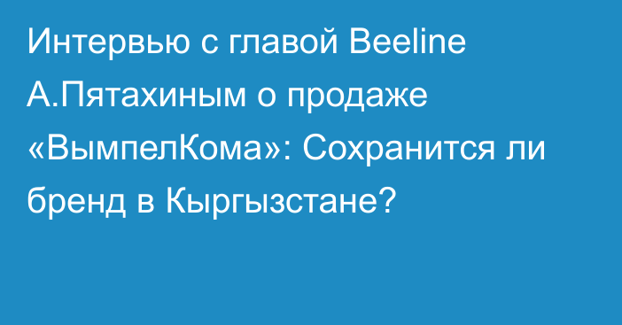 Интервью с главой Beeline А.Пятахиным о продаже «ВымпелКома»: Сохранится ли бренд в Кыргызстане?