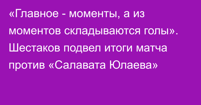 «Главное - моменты, а из моментов складываются голы». Шестаков подвел итоги матча против «Салавата Юлаева»