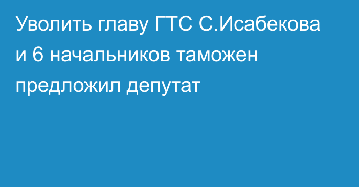 Уволить главу ГТС С.Исабекова и 6 начальников таможен предложил депутат