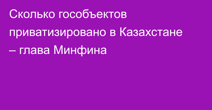 Сколько гособъектов приватизировано в Казахстане – глава Минфина