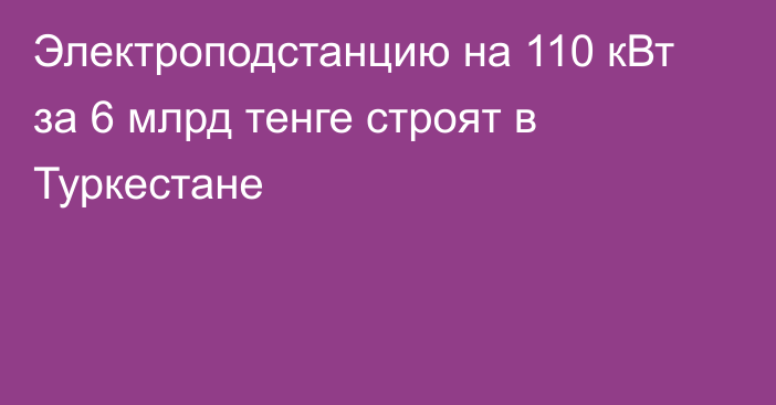 Электроподстанцию на 110 кВт за 6 млрд тенге строят в Туркестане