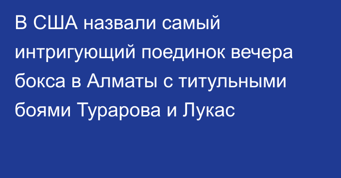 В США назвали самый интригующий поединок вечера бокса в Алматы с титульными боями Турарова и Лукас