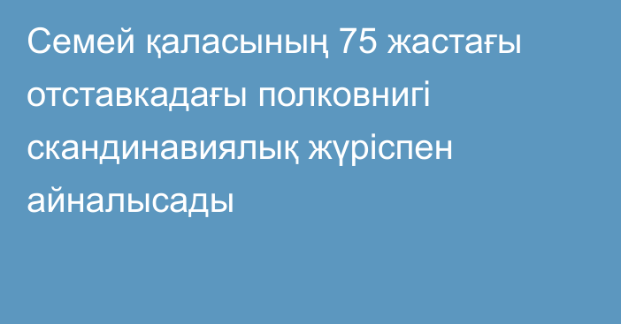 Семей қаласының 75 жастағы отставкадағы полковнигі скандинавиялық жүріспен айналысады