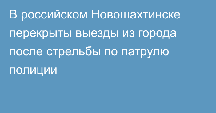 В российском Новошахтинске перекрыты выезды из города после стрельбы по патрулю полиции