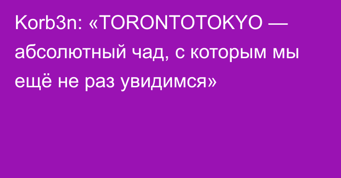 Korb3n: «TORONTOTOKYO — абсолютный чад, с которым мы ещё не раз увидимся»